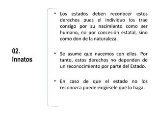 • Los estados deben reconocer estos
            derechos pues el individuo los trae
            consigo por su nacimiento como ser
            humano, no por concesión estatal, sino
            como don de la naturaleza.

02.       • Se asume que nacemos con ellos. Por
Innatos     tanto, estos derechos no dependen de
            un reconocimiento por parte del Estado.

          • En caso de que el estado no los
            reconozca puede exigírsele que lo haga.
 