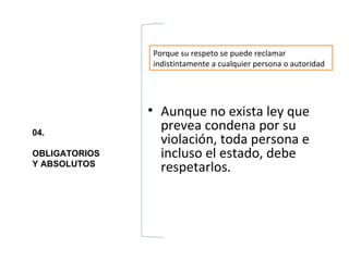 Porque su respeto se puede reclamar
               indistintamente a cualquier persona o autoridad




               • Aunque no exista ley que
04.
                 prevea condena por su
                 violación, toda persona e
OBLIGATORIOS     incluso el estado, debe
Y ABSOLUTOS
                 respetarlos.
 