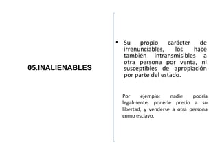 • Su propio carácter de
                    irrenunciables,    los hace
                    también intransmisibles a
                    otra persona por venta, ni
05.INALIENABLES     susceptibles de apropiación
                    por parte del estado.


                    Por     ejemplo:    nadie    podría
                    legalmente, ponerle precio a su
                    libertad, y venderse a otra persona
                    como esclavo.
 