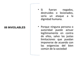 • Si    fueran     negados,
                   destruidos o lesionados,
                   sería un ataque a la
                   dignidad humana.

08 INVIOLABLES   • Porque ninguna persona o
                   autoridad puede actuar
                   legítimamente en contra
                   de ellos, salvo las justas
                   limitaciones que puedan
                   imponerse de acuerdo con
                   las exigencias del bien
                   común de la sociedad
 