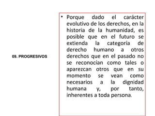 • Porque dado el carácter
                    evolutivo de los derechos, en la
                    historia de la humanidad, es
                    posible que en el futuro se
                    extienda la categoría de
                    derecho humano a otros
09. PROGRESIVOS     derechos que en el pasado no
                    se reconocían como tales o
                    aparezcan otros que en su
                    momento se vean como
                    necesarios a la dignidad
                    humana      y,    por    tanto,
                    inherentes a toda persona.
 