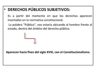 • DERECHOS PÚBLICOS SUBJETIVOS:
 Es a partir del momento en que los derechos aparecen
 insertados en la normativa constitucional.
  La palabra "Público", nos estaría ubicando al hombre frente al
 estado, dentro del ámbito del derecho público.




Aparecen hacia fines del siglo XVIII, con el Constitucionalismo.
 