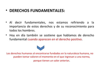 • DERECHOS FUNDAMENTALES:

• Al decir fundamentales, nos estamos refiriendo a la
  importancia de estos derechos y de su reconocimiento para
  todos los hombres.
• Hoy en día también se sostiene que hablamos de derecho
  fundamental cuando aparecen en el derecho positivo.



Los derechos humanos al encontrarse fundados en la naturaleza humana, no
      pueden tomar valoren el momento en el que ingresan a una norma,
                      porque tienen un valor anterior.
 