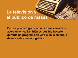 La televisión y  el público de masas Eso se puede lograr con una toma cerrada o acercamiento. También es posible hacerlo durante un programa en vivo o en la amplitud de una sala cinematográfica. 