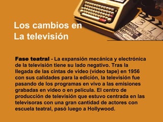 Los cambios en  La televisión Fase teatral  - La expansión mecánica y electrónica de la televisión tiene su lado negativo. Tras la llegada de las cintas de video (video tape) en 1956 con sus calidades para la edición, la televisión fue pasando de los programas en vivo a las emisiones grabadas en video o en película. El centro de producción de televisión que estuvo centrada en las televisoras con una gran cantidad de actores con escuela teatral, pasó luego a Hollywood. 