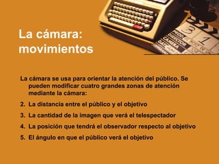 La cámara: movimientos La cámara se usa para orientar la atención del público. Se pueden modificar cuatro grandes zonas de atención mediante la cámara: La distancia entre el público y el objetivo La cantidad de la imagen que verá el telespectador La posición que tendrá el observador respecto al objetivo El ángulo en que el público verá el objetivo 