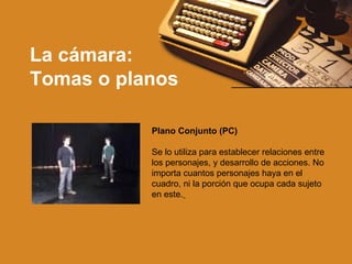 La cámara: Tomas o planos Plano Conjunto (PC)               Se lo utiliza para establecer relaciones entre los personajes, y desarrollo de acciones. No importa cuantos personajes haya en el cuadro, ni la porción que ocupa cada sujeto en este.   