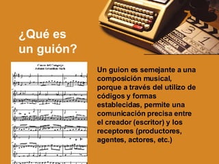 ¿Qu é es  un guión? Un guion es semejante a una composición musical, porque a través del utilizo de códigos y formas establecidas, permite una comunicación precisa entre el creador (escritor) y los receptores (productores, agentes, actores, etc.)  