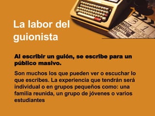 La labor del guionista Al escribir un guión, se escribe para un público masivo. Son muchos los que pueden ver o escuchar lo que escribes. La experiencia que tendrán será individual o en grupos pequeños como: una familia reunida, un grupo de jóvenes o varios estudiantes   