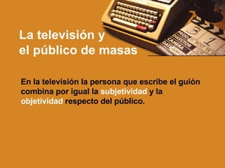 La televisión y  el público de masas En la televisión la persona que escribe el guión combina por igual la  subjetividad  y la  objetividad  respecto del público. 