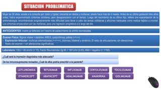 SITUACION PROBLEMATICA
Mujer de 35 años, acude a la consulta por: dolor y rigidez creciente en dedos y muñecas; desde hace más de 4 meses. Antes de su última gestación tres años
antes, había experimentado síntomas similares, pero desaparecieron con el tiempo. Luego del nacimiento de su último hijo, refiere una exacerbación de la
sintomatología, encontrándose progresivamente más dificultad para llevar a cabo las tareas cotidianas y aficiones habituales como realizar tejidos a crochet.
Los síntomas empeoraban por las mañanas, para una regresión progresiva a lo largo del día.
ANTECEDENTES: madre ya fallecida con historia de padecimiento de artritis reumatoidea.
Examen Físico: Signos vitales = estables. AREG, quejumbrosa, pálida (+/+++).
- Exploración Articular: muñecas edematizadas (++/+++), dolorosa, bilateral y simétrica. El resto de articulaciones: sin alteraciones.
- Resto del examen = sin alteraciones significativas.
Laboratorio: VSG = 48 mm/hr (< 10), Factor Reumatoideo (Ig M) = 160 U/ml (0-50), ANA = negativo (< 1/160).
¿Cuál será la impresión diagnóstica más adecuada?
De los inmunosupresores revisados ¿Cuál de ellos podría prescribir a la paciente?
LEFLUNOMIDA
ETANERCEPT ANAKIRINA
RITUXIMAB
ABATACEPT
TOCILIZUMAB
INFLIXIMAB
ADALIMUMAB GOLIMUMAB
CERTOLIZUMAB
 