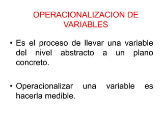 OPERACIONALIZACION DE
           VARIABLES

• Es el proceso de llevar una variable
  del nivel abstracto a un plano
  concreto.

• Operacionalizar una    variable   es
  hacerla medible.
 