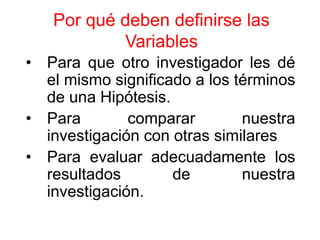 Por qué deben definirse las
           Variables
• Para que otro investigador les dé
  el mismo significado a los términos
  de una Hipótesis.
• Para        comparar        nuestra
  investigación con otras similares
• Para evaluar adecuadamente los
  resultados        de        nuestra
  investigación.
 