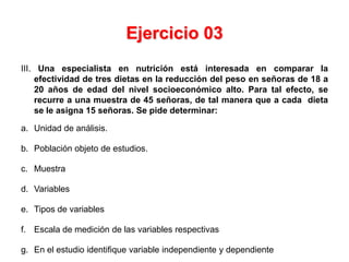 Ejercicio 03
III. Una especialista en nutrición está interesada en comparar la
    efectividad de tres dietas en la reducción del peso en señoras de 18 a
    20 años de edad del nivel socioeconómico alto. Para tal efecto, se
    recurre a una muestra de 45 señoras, de tal manera que a cada dieta
    se le asigna 15 señoras. Se pide determinar:

a. Unidad de análisis.

b. Población objeto de estudios.

c. Muestra

d. Variables

e. Tipos de variables

f. Escala de medición de las variables respectivas

g. En el estudio identifique variable independiente y dependiente
 