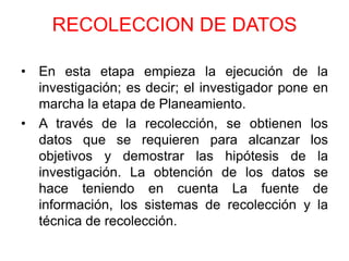RECOLECCION DE DATOS

• En esta etapa empieza la ejecución de la
  investigación; es decir; el investigador pone en
  marcha la etapa de Planeamiento.
• A través de la recolección, se obtienen los
  datos que se requieren para alcanzar los
  objetivos y demostrar las hipótesis de la
  investigación. La obtención de los datos se
  hace teniendo en cuenta La fuente de
  información, los sistemas de recolección y la
  técnica de recolección.
 