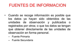 FUENTES DE INFORMACION

• Cuando se recoge información es posible que
  los datos ya hayan sido obtenidos de las
  unidades de observación y publicados o
  registrados por otros; o que los datos se tengan
  que obtener directamente de las unidades de
  observación en forma personal.
  – Fuente Primaria
  – Fuente Secundaria
 
