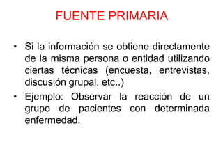 FUENTE PRIMARIA

• Si la información se obtiene directamente
  de la misma persona o entidad utilizando
  ciertas técnicas (encuesta, entrevistas,
  discusión grupal, etc..)
• Ejemplo: Observar la reacción de un
  grupo de pacientes con determinada
  enfermedad.
 