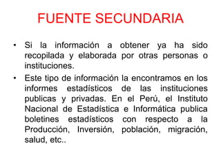 FUENTE SECUNDARIA
• Si la información a obtener ya ha sido
  recopilada y elaborada por otras personas o
  instituciones.
• Este tipo de información la encontramos en los
  informes estadísticos de las instituciones
  publicas y privadas. En el Perú, el Instituto
  Nacional de Estadística e Informática publica
  boletines estadísticos con respecto a la
  Producción, Inversión, población, migración,
  salud, etc..
 