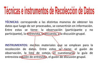 TÉCNICAS: corresponde a las distintas maneras de obtener los
datos que luego de ser procesados, se convertirán en información.
Entre estas se tiene: la observación (participante y no
participante), la entrevista, la encuesta, y la discusión grupal.


INSTRUMENTOS: medios materiales que se emplean para la
recolección de datos. Entre estos se tiene: el guión de
observación, la lista de cotejo, el cuestionario, la guía de
entrevista o guión de entrevista, el guión de discusión grupal.
 