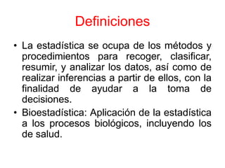 Definiciones
• La estadística se ocupa de los métodos y
  procedimientos para recoger, clasificar,
  resumir, y analizar los datos, así como de
  realizar inferencias a partir de ellos, con la
  finalidad de ayudar a la toma de
  decisiones.
• Bioestadística: Aplicación de la estadística
  a los procesos biológicos, incluyendo los
  de salud.
 
