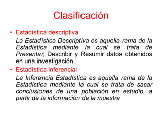 Clasificación
• Estadística descriptiva
  La Estadística Descriptiva es aquella rama de la
  Estadística mediante la cual se trata de
  Presentar, Describir y Resumir datos obtenidos
  en una investigación.
• Estadística inferencial
  La Inferencia Estadística es aquella rama de la
  Estadística mediante la cual se trata de sacar
  conclusiones de una población en estudio, a
  partir de la información de la muestra
 