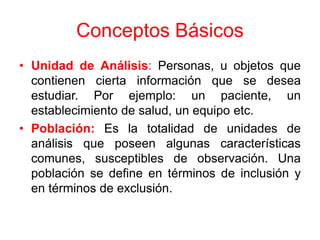 Conceptos Básicos
• Unidad de Análisis: Personas, u objetos que
  contienen cierta información que se desea
  estudiar. Por ejemplo: un paciente, un
  establecimiento de salud, un equipo etc.
• Población: Es la totalidad de unidades de
  análisis que poseen algunas características
  comunes, susceptibles de observación. Una
  población se define en términos de inclusión y
  en términos de exclusión.
 