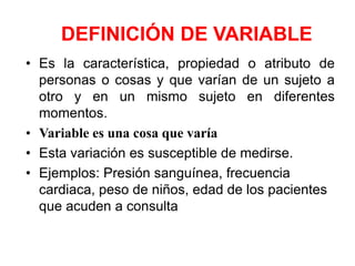 DEFINICIÓN DE VARIABLE
• Es la característica, propiedad o atributo de
  personas o cosas y que varían de un sujeto a
  otro y en un mismo sujeto en diferentes
  momentos.
• Variable es una cosa que varía
• Esta variación es susceptible de medirse.
• Ejemplos: Presión sanguínea, frecuencia
  cardiaca, peso de niños, edad de los pacientes
  que acuden a consulta
 