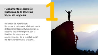 Fundamentos sociales e
históricos de la Doctrina
Social de la Iglesia
Resultado de Aprendizaje:
Reconoce la naturaleza y la importancia
de los elementos que fundamentan la
Doctrina Social de la Iglesia, con la
finalidad de interpretar los
acontecimientos de la realidad social
desde el punto de vista cristiano..
 