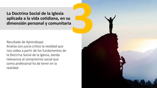 La Doctrina Social de la Iglesia
aplicada a la vida cotidiana, en su
dimensión personal y comunitaria
Resultado de Aprendizaje:
Analiza con juicio crítico la realidad que
nos rodea a partir de los fundamentos de
la Doctrina Social de la Iglesia, dando
relevancia al compromiso social que
como profesional ha de tener en la
realidad.
 