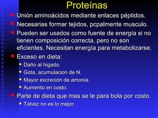Proteínas
   Unión aminoácidos mediante enlaces péptidos.
   Necesarias formar tejidos, pcpalmente musculo.
   Pueden ser usados como fuente de energía si no
    tienen composición correcta, pero no son
    eficientes. Necesitan energía para metabolizarse.
   Exceso en dieta:
       Daño al higado.
       Gota, acumulacion de N.
       Mayor excreción de amonia.
       Aumento en costo.
   Parte de dieta que mas se le para bola por costo.
       Talvez no es lo mejor.
 