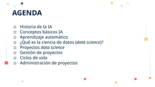 AGENDA
▫ Historia de la IA
▫ Conceptos básicos IA
▫ Aprendizaje automático
▫ ¿Qué es la ciencia de datos (data science)?
▫ Proyectos data science
▫ Gestión de proyectos
▫ Ciclos de vida
▫ Administración de proyectos
 