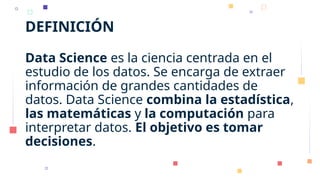 DEFINICIÓN
Data Science es la ciencia centrada en el
estudio de los datos. Se encarga de extraer
información de grandes cantidades de
datos. Data Science combina la estadística,
las matemáticas y la computación para
interpretar datos. El objetivo es tomar
decisiones.
 