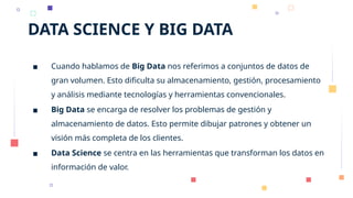 DATA SCIENCE Y BIG DATA
▪ Cuando hablamos de Big Data nos referimos a conjuntos de datos de
gran volumen. Esto dificulta su almacenamiento, gestión, procesamiento
y análisis mediante tecnologías y herramientas convencionales.
▪ Big Data se encarga de resolver los problemas de gestión y
almacenamiento de datos. Esto permite dibujar patrones y obtener un
visión más completa de los clientes.
▪ Data Science se centra en las herramientas que transforman los datos en
información de valor.
 