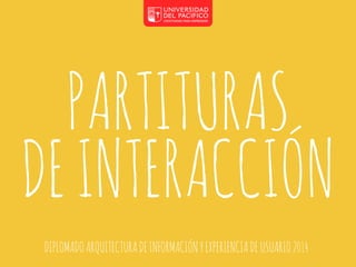 PARTITURAS 
DE INTERACCIÓN 
DIPLOMADO ARQUITECTURA DE INFORMACIÓN Y EXPERIENCIA DE USUARIO 2014 
 