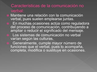  Mantiene una relación con la comunicación
verbal, pues suelen emplearse juntas.
 En muchas ocasiones actúa como reguladora
del proceso de comunicación, contribuyendo a
ampliar o reducir el significado del mensaje.
 Los sistemas de comunicación no verbal
varían según las culturas.
 Generalmente, cumple mayor número de
funciones que el verbal, pues lo acompaña,
completa, modifica o sustituye en ocasiones.
 