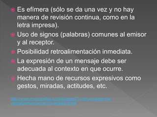  Es efímera (sólo se da una vez y no hay
manera de revisión continua, como en la
letra impresa).
 Uso de signos (palabras) comunes al emisor
y al receptor.
 Posibilidad retroalimentación inmediata.
 La expresión de un mensaje debe ser
adecuada al contexto en que ocurre.
 Hecha mano de recursos expresivos como
gestos, miradas, actitudes, etc.
http://www.monografias.com/trabajos71/comunicacion-no-
verbal/comunicacion-no-verbal2.shtml
 