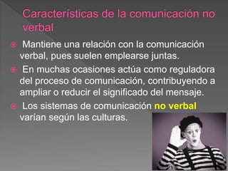  Mantiene una relación con la comunicación
verbal, pues suelen emplearse juntas.
 En muchas ocasiones actúa como reguladora
del proceso de comunicación, contribuyendo a
ampliar o reducir el significado del mensaje.
 Los sistemas de comunicación no verbal
varían según las culturas.
 