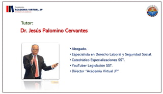 Dr. Jesús Palomino Cervantes
• Abogado.
• Especialista en Derecho Laboral y Seguridad Social.
• Catedrático Especializaciones SST.
• YouTuber Legislación SST.
• Director “Academia Virtual JP”
Tutor:
 