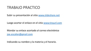 TRABAJO PRACTICO
Subir su presentación al sitio www.slideshare.net
Luego acortar el enlace en el sitio www.tinyurl.com
Mandar su enlace acortado al correo electrónico
joe.escalier@gmail.com
Indicando su nombre y la materia y el horario.