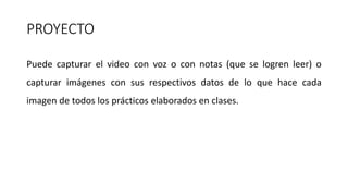 PROYECTO
Puede capturar el video con voz o con notas (que se logren leer) o
capturar imágenes con sus respectivos datos de lo que hace cada
imagen de todos los prácticos elaborados en clases.