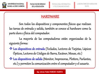 Son todos los dispositivos y componentes físicos que realizan
las tareas de entrada y salida, también se conoce al hardware como la
parte dura o físicadel computador.
La mayoría de las computadoras están organizadas de la
siguiente forma:
Los dispositivos de entrada (Teclados, Lectores de Tarjetas, Lápices
Ópticos, Lectores de Códigos de Barra, Escáner, Mouse, etc.)
Los dispositivos de salida (Monitor, Impresoras, Plotters, Parlantes,
etc.) y permitenla comunicaciónentre el computador y el usuario.
HARDWARE
 
