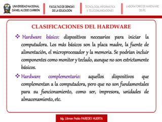  Hardware básico: dispositivos necesarios para iniciar la
computadora. Los más básicos son la placa madre, la fuente de
alimentación, el microprocesador y la memoria. Se podrían incluir
componentes como monitor y teclado, aunque no son estrictamente
básicos.
Hardware complementario: aquellos dispositivos que
complementan a la computadora, pero que no son fundamentales
para su funcionamiento, como ser, impresora, unidades de
almacenamiento, etc.
CLASIFICACIONES DEL HARDWARE
 