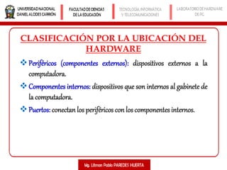 CLASIFICACIÓN POR LA UBICACIÓN DEL
HARDWARE
Periféricos (componentes externos): dispositivos externos a la
computadora.
Componentes internos: dispositivos que son internos al gabinete de
la computadora.
Puertos: conectan los periféricos con los componentes internos.
 