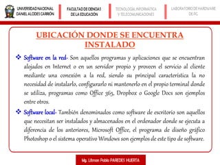 UBICACIÓN DONDE SE ENCUENTRA
INSTALADO
 Software en la red- Son aquellos programas y aplicaciones que se encuentran
alojados en Internet o en un servidor propio y proveen el servicio al cliente
mediante una conexión a la red, siendo su principal característica la no
necesidad de instalarlo, configurarlo ni mantenerlo en el propio terminal donde
se utiliza, programas como Office 365, Dropbox o Google Docs son ejemplos
entre otros.
 Software local- También denominados como software de escritorio son aquellos
que necesitan ser instalados y almacenados en el ordenador donde se ejecuta a
diferencia de los anteriores, Microsoft Office, el programa de diseño gráfico
Photoshop o el sistema operativo Windows son ejemplos de este tipo de software.
 
