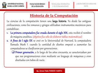 Historia de la Computación
La ciencias de la computación tienen una larga historia. Ya desde las antiguas
civilizaciones, como los romanos y griegos utilizaban instrumentos mecánicos para
contabilizar.
1. La primera computadora fue creada durante el siglo XIX, esta recibió el nombre
de máquina analítica. (objetivo fue sólo de elaborar tablas matemáticas)
2. A fines de l siglo XX se creó en la Universidad de Harvard, la computadora
llamada Mark I. cuando la cantidad de diseños empezó a aumentar las
computadoras se clasificaron por generaciones.
 Primer generación, a lo largo de los años cincuenta, se caracterizaban por
que sus programaciones eran mediante un lenguaje de máquinas y eran
diseñadas con tubos de vacío.
 