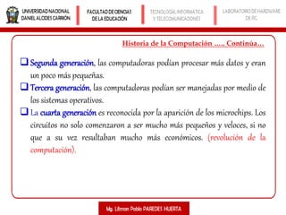 Historia de la Computación ….. Continúa…
Segunda generación, las computadoras podían procesar más datos y eran
un poco más pequeñas.
Tercera generación, las computadoras podían ser manejadas por medio de
los sistemas operativos.
La cuarta generación es reconocida por la aparición de los microchips. Los
circuitos no solo comenzaron a ser mucho más pequeños y veloces, si no
que a su vez resultaban mucho más económicos. (revolución de la
computación).
 
