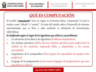 QUÉ ES COMPUTACIÓN
El vocablo “computación” tiene su origen en el término latino “computatio”, el cual se
traduce como “cálculo” o “cuenta”. Se trata del estudio sobre el desarrollo de sistemas
automatizados, que se lleva a cabo mediante la utilización de herramientas
informáticas.
Se clasificados segúnel origende los algoritmos que utilicen y susproblemas:
1. La estructura de los datos y los algoritmos (Problemas matemáticos).
2. Los sistemas operativos (utiliza diversos sistemas operativos para perfeccionar la
calidad de los existentes, mejorando fallas y adaptándose a las nuevas
necesidades).
3. Arquitectura de la computadora (Para mejorar las capacidades de equipos como
periféricos)
4. Lenguaje de la programación (crear nuevos lenguajes de programación, que sean
más eficaces y veloces)
 