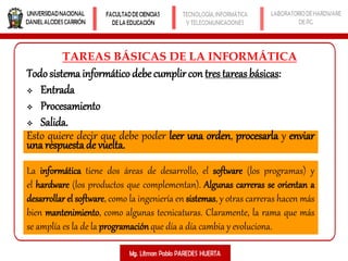 Todosistema informático debe cumplir con tres tareas básicas:
 Entrada
 Procesamiento
 Salida.
TAREAS BÁSICAS DE LA INFORMÁTICA
La informática tiene dos áreas de desarrollo, el software (los programas) y
el hardware (los productos que complementan). Algunas carreras se orientan a
desarrollar el software, como la ingeniería en sistemas, y otras carreras hacen más
bien mantenimiento, como algunas tecnicaturas. Claramente, la rama que más
se amplía es la de la programación que día a día cambia y evoluciona.
Esto quiere decir que debe poder leer una orden, procesarla y enviar
una respuesta de vuelta.
 