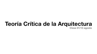 Teoría Crítica de la Arquitectura
                        Clase 01/13 agosto
 
