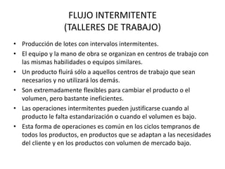 FLUJO INTERMITENTE
(TALLERES DE TRABAJO)
• Producción de lotes con intervalos intermitentes.
• El equipo y la mano de obra se organizan en centros de trabajo con
las mismas habilidades o equipos similares.
• Un producto fluirá sólo a aquellos centros de trabajo que sean
necesarios y no utilizará los demás.
• Son extremadamente flexibles para cambiar el producto o el
volumen, pero bastante ineficientes.
• Las operaciones intermitentes pueden justificarse cuando al
producto le falta estandarización o cuando el volumen es bajo.
• Esta forma de operaciones es común en los ciclos tempranos de
todos los productos, en productos que se adaptan a las necesidades
del cliente y en los productos con volumen de mercado bajo.
 